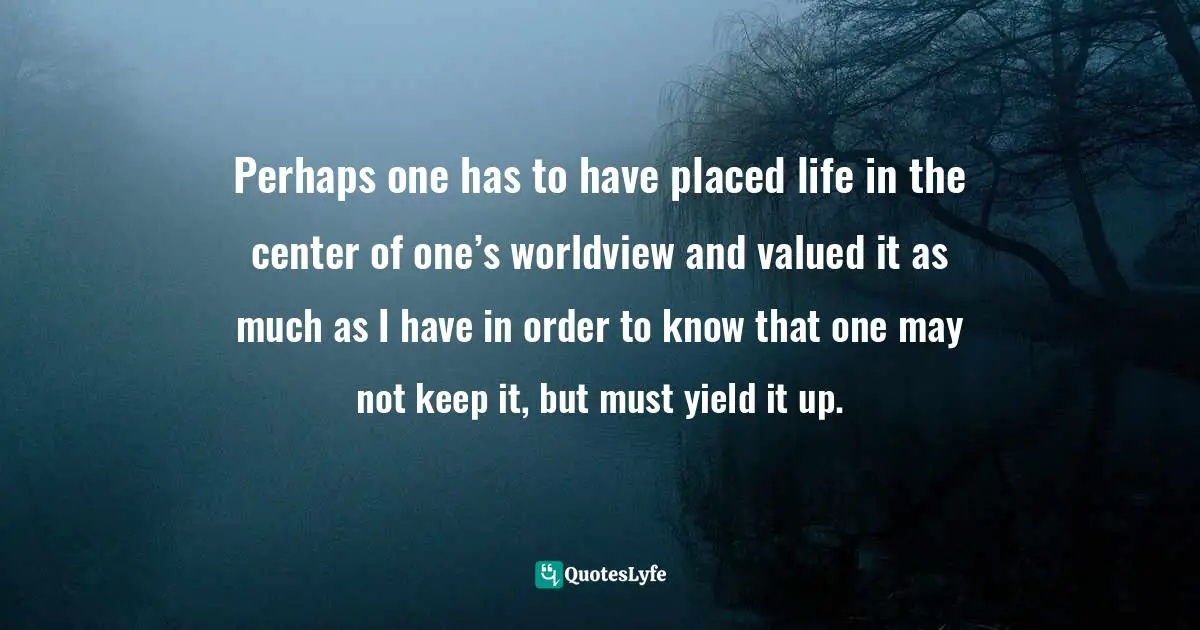 Perhaps one has to have placed life in the center of one’s worldview and valued it as much as I have in order to know that one may not keep it, but must yield it up.