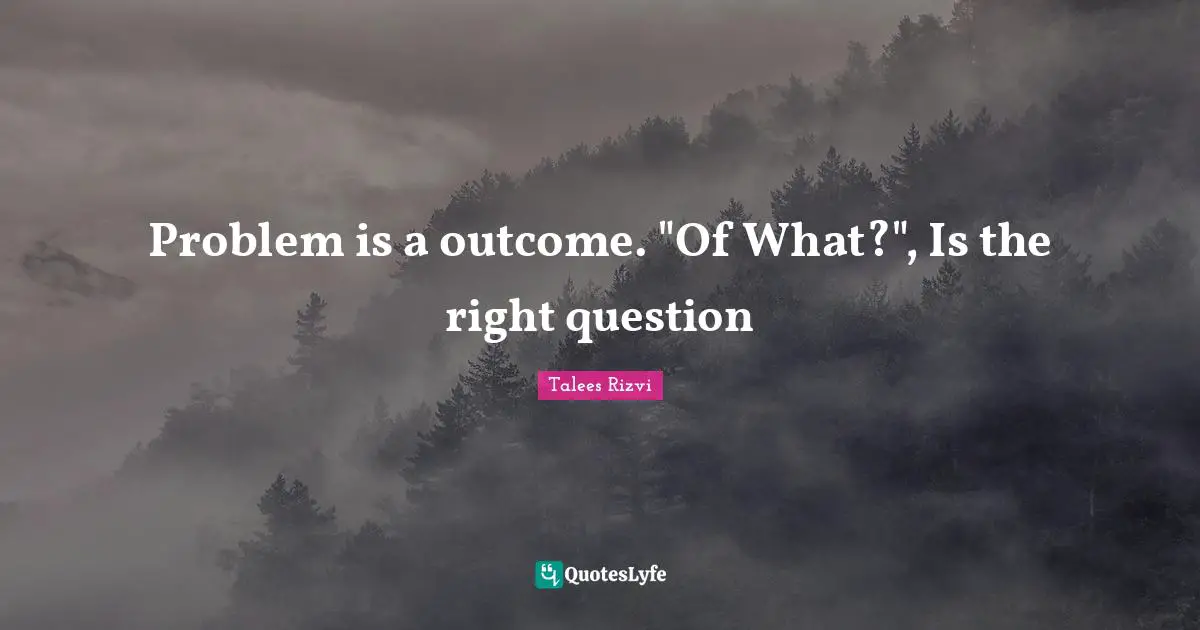Problem is a outcome. "Of What?", Is the right question