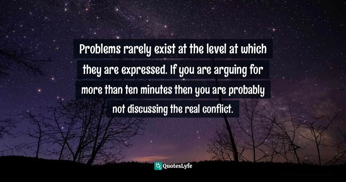 Problems rarely exist at the level at which they are expressed. If you are arguing for more than ten minutes then you are probably not discussing the real conflict.