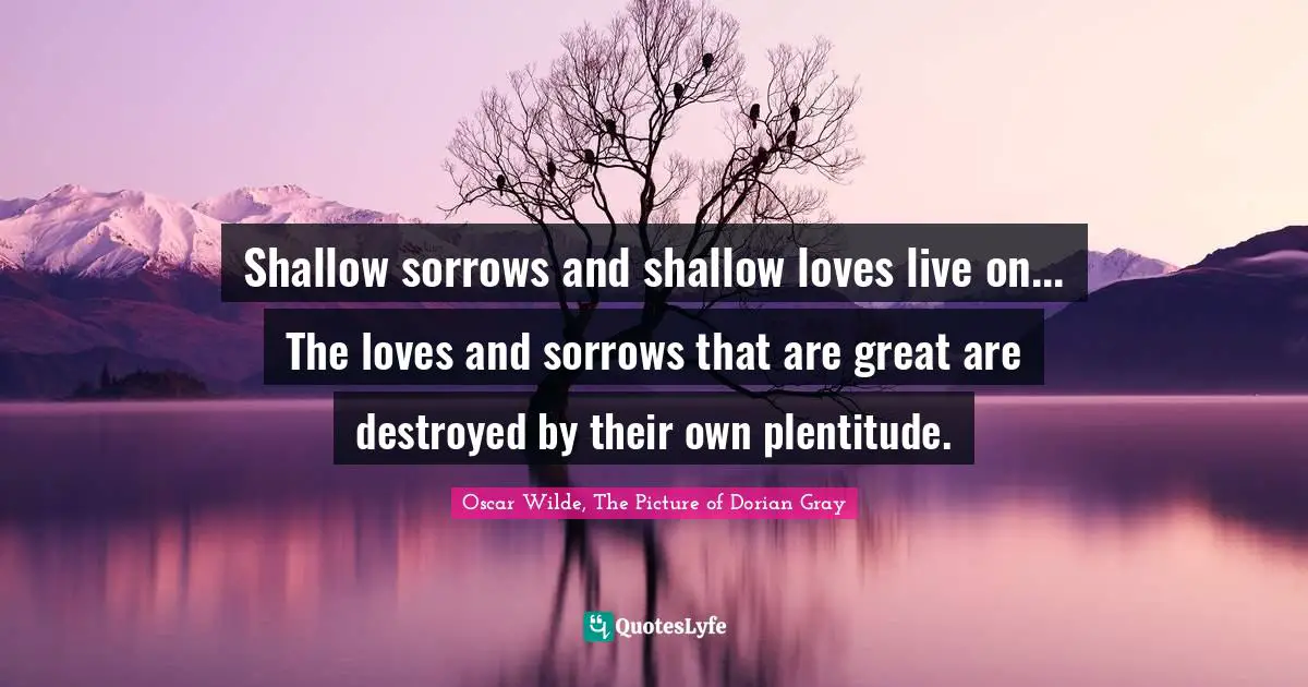 Shallow sorrows and shallow loves live on... The loves and sorrows that are great are destroyed by their own plentitude.