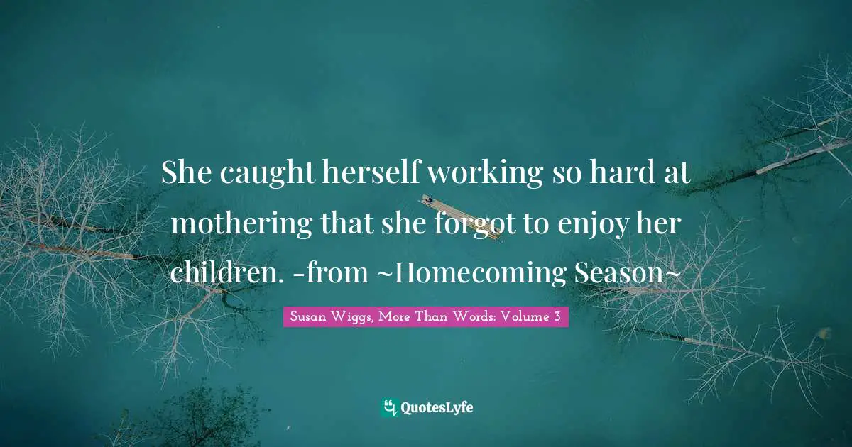 She caught herself working so hard at mothering that she forgot to enjoy her children. -from ~Homecoming Season~