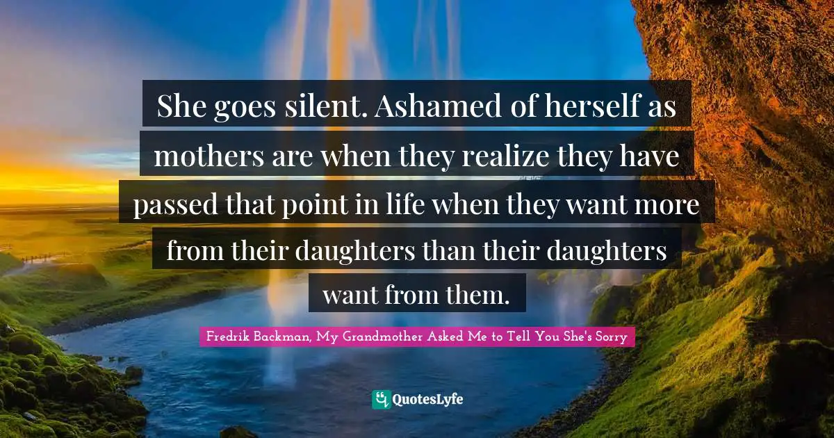 She goes silent. Ashamed of herself as mothers are when they realize they have passed that point in life when they want more from their daughters than their daughters want from them.