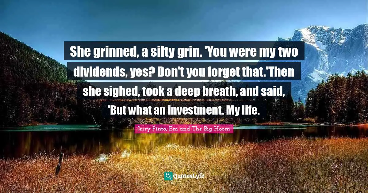 Jerry Pinto Quotes: "She grinned, a silty grin. 'You were my two dividends, yes? Don't you forget that.'Then she sighed, took a deep breath, and said, 'But what an investment. My life."