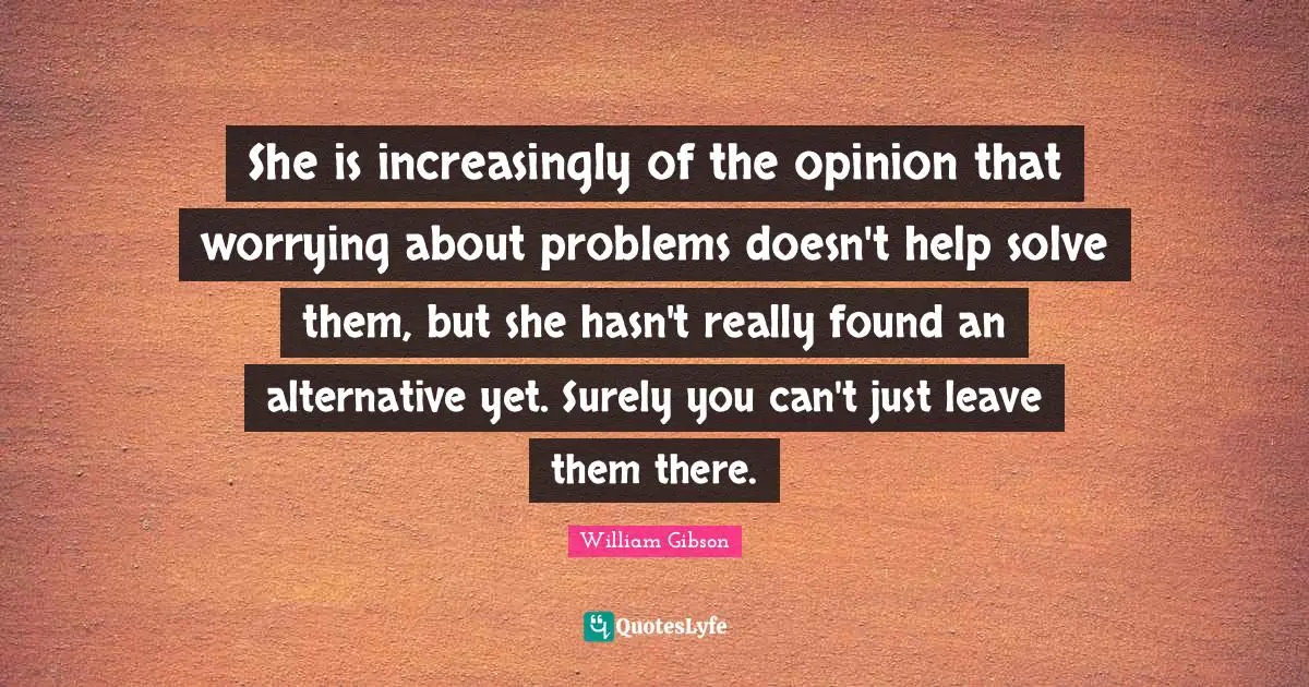 She is increasingly of the opinion that worrying about problems doesn't help solve them, but she hasn't really found an alternative yet. Surely you can't just leave them there.