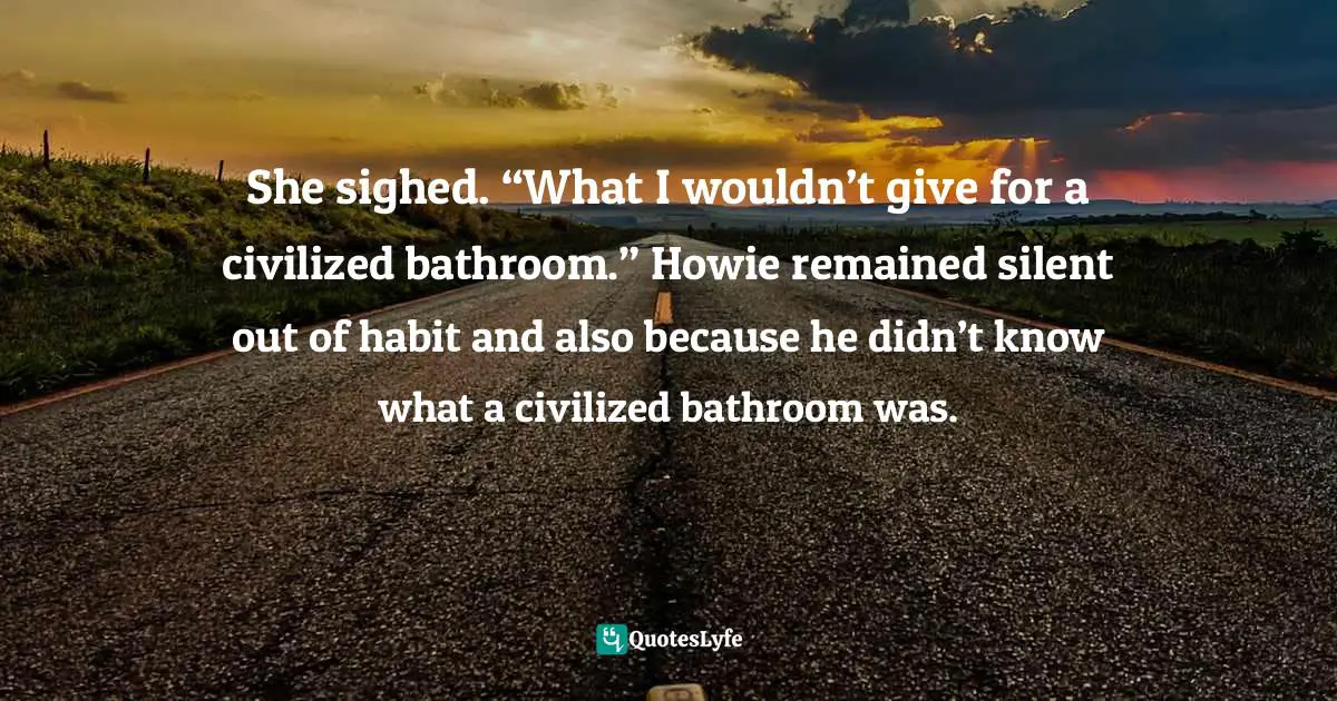 She sighed. “What I wouldn’t give for a civilized bathroom.” Howie remained silent out of habit and also because he didn’t know what a civilized bathroom was.