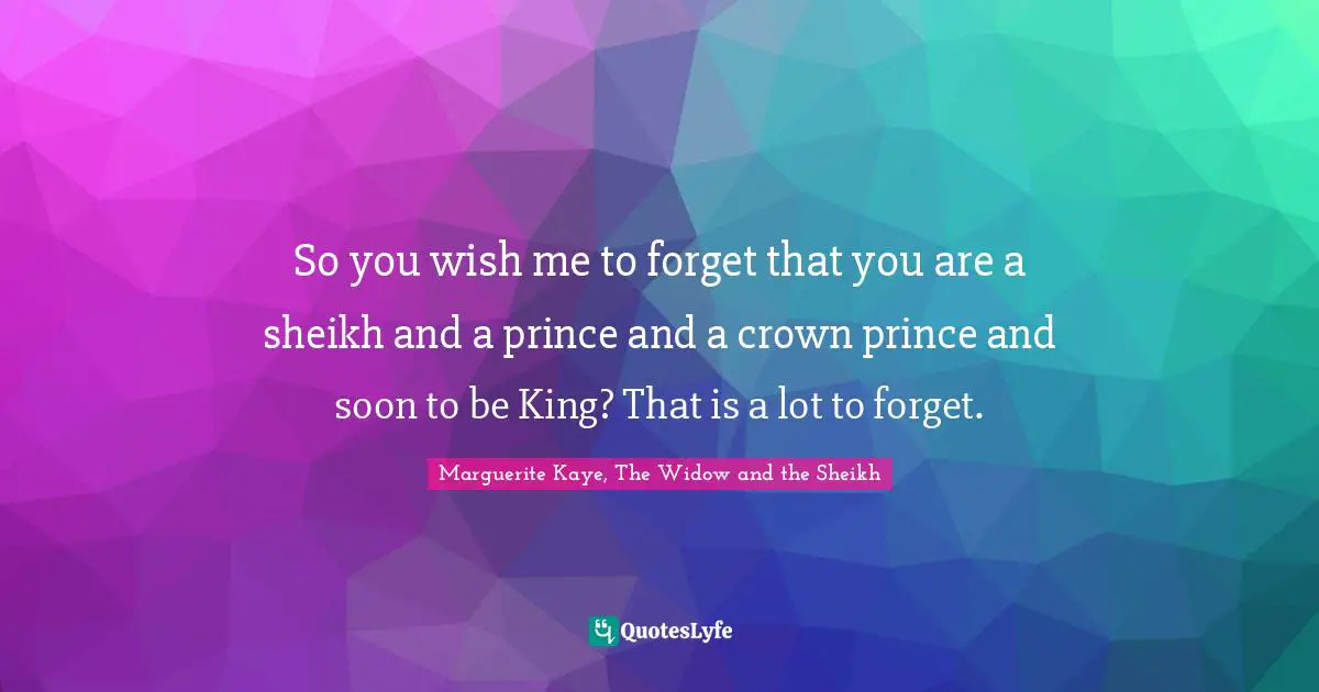So you wish me to forget that you are a sheikh and a prince and a crown prince and soon to be King? That is a lot to forget.