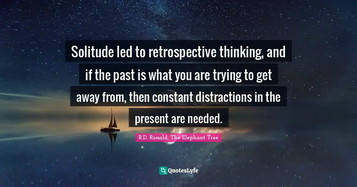 Solitude led to retrospective thinking, and if the past is what you are trying to get away from, then constant distractions in the present are needed.
