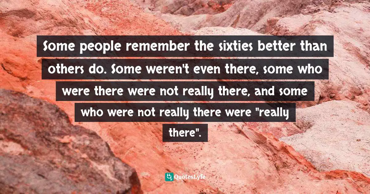 Some people remember the sixties better than others do. Some weren't even there, some who were there were not really there, and some who were not really there were "really there".