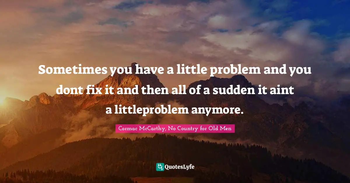 Sometimes you have a little problem and you dont fix it and then all of a sudden it aint a littleproblem anymore.