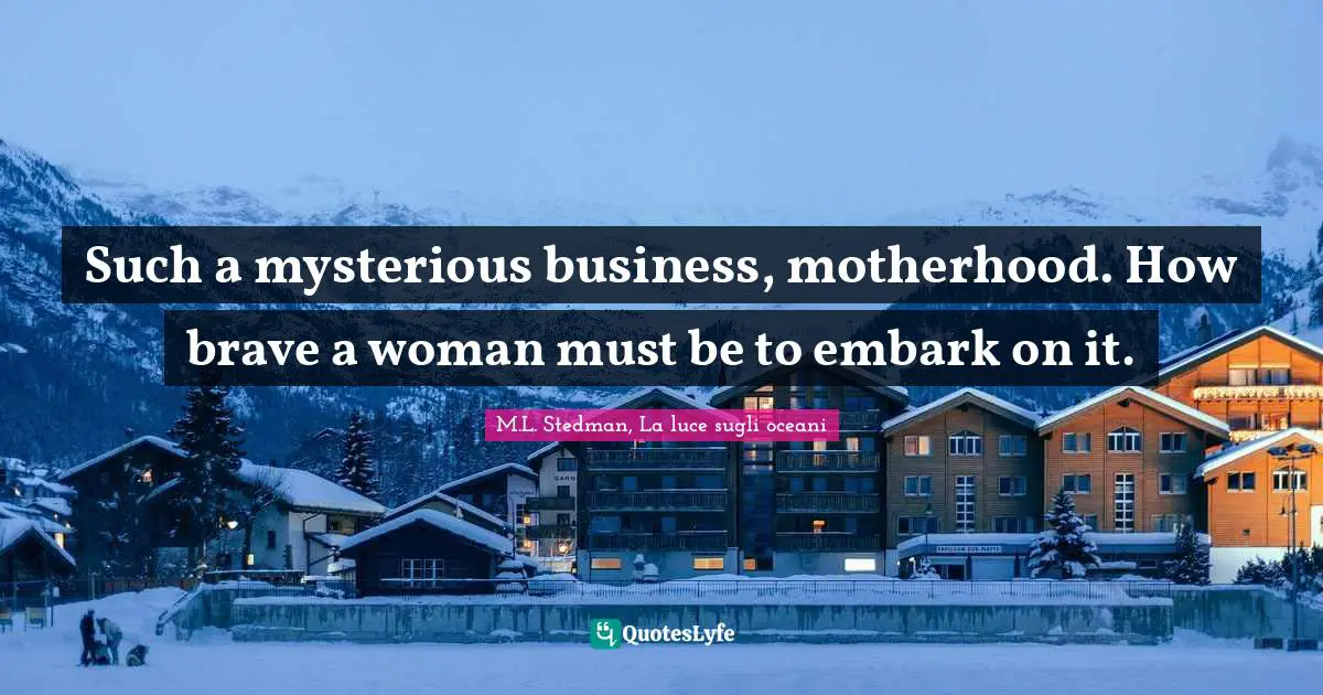 Such a mysterious business, motherhood. How brave a woman must be to embark on it.
