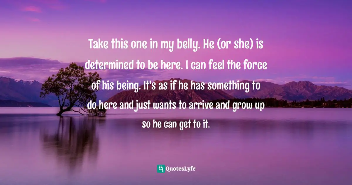 Take this one in my belly. He (or she) is determined to be here. I can feel the force of his being. It's as if he has something to do here and just wants to arrive and grow up so he can get to it.