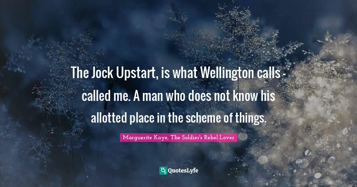 The Jock Upstart, is what Wellington calls - called me. A man who does not know his allotted place in the scheme of things.