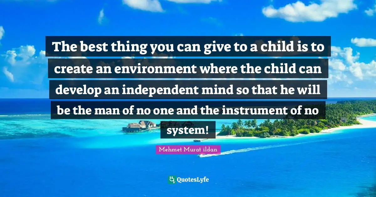 The best thing you can give to a child is to create an environment where the child can develop an independent mind so that he will be the man of no one and the instrument of no system!