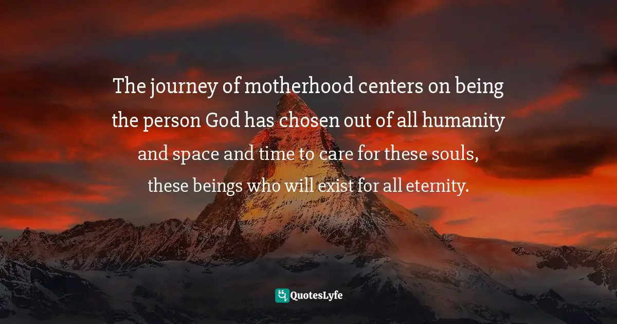 The journey of motherhood centers on being the person God has chosen out of all humanity and space and time to care for these souls, these beings who will exist for all eternity.