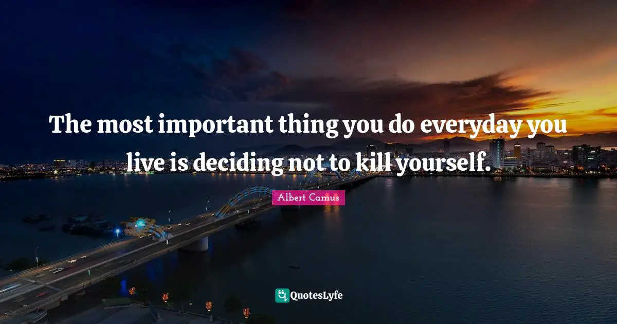 Philosophical Quotes: "The most important thing you do everyday you live is deciding not to kill yourself."