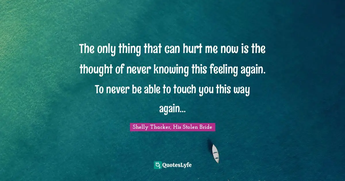 The only thing that can hurt me now is the thought of never knowing this feeling again. To never be able to touch you this way again...