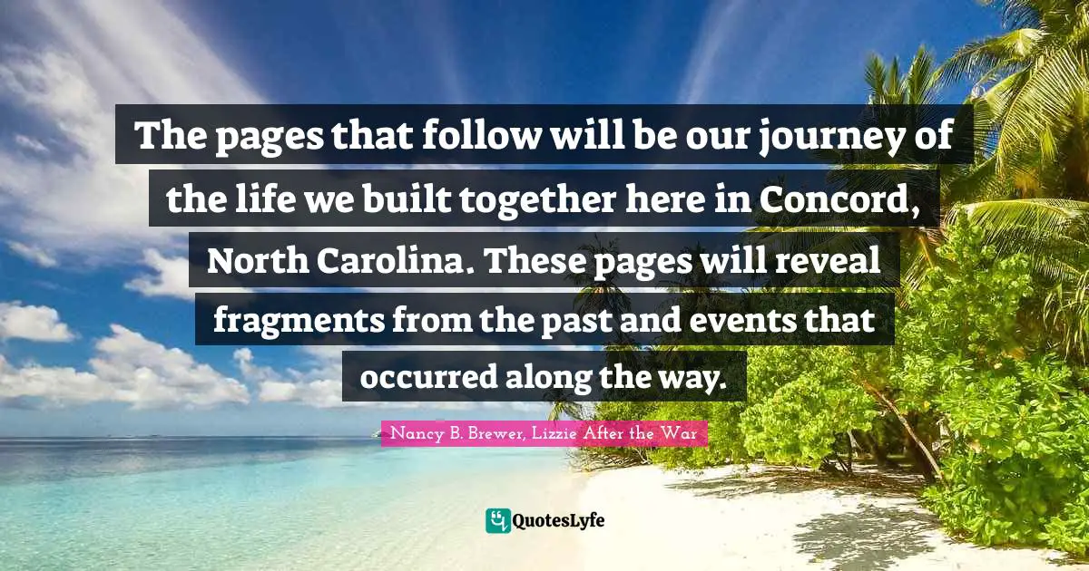 Nancy B. Brewer, Lizzie After The War Quotes: "The pages that follow will be our journey of the life we built together here in Concord, North Carolina. These pages will reveal fragments from the past and events that occurred along the way."