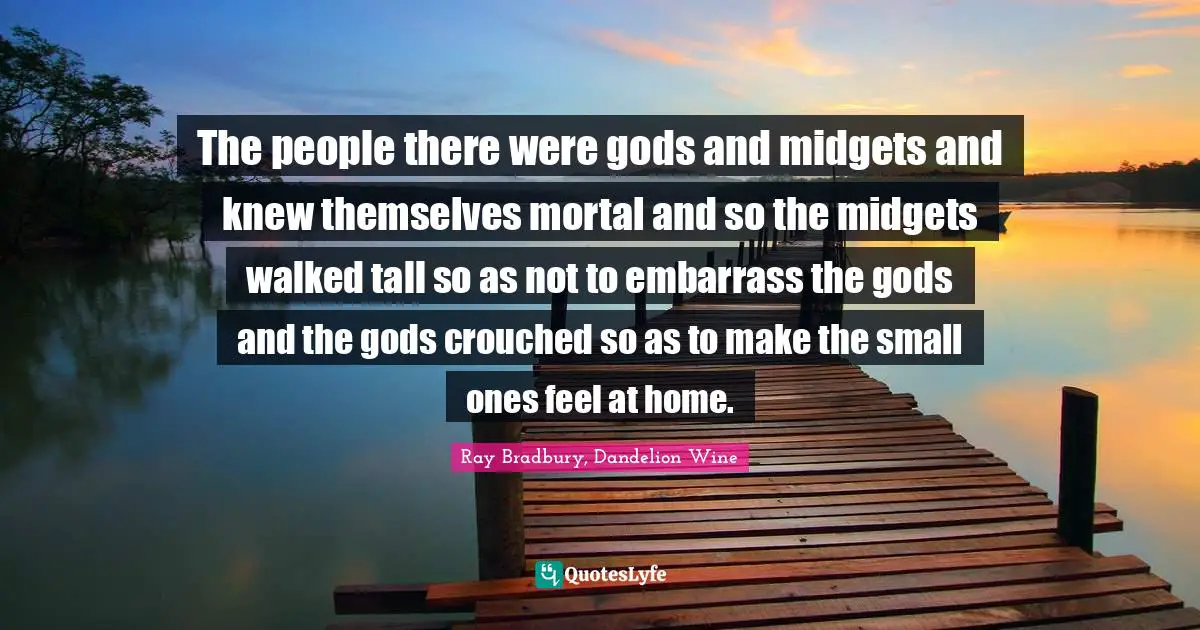 The people there were gods and midgets and knew themselves mortal and so the midgets walked tall so as not to embarrass the gods and the gods crouched so as to make the small ones feel at home.