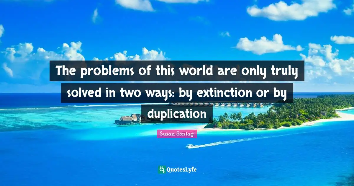 The problems of this world are only truly solved in two ways: by extinction or by duplication