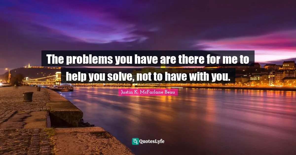 The problems you have are there for me to help you solve, not to have with you.