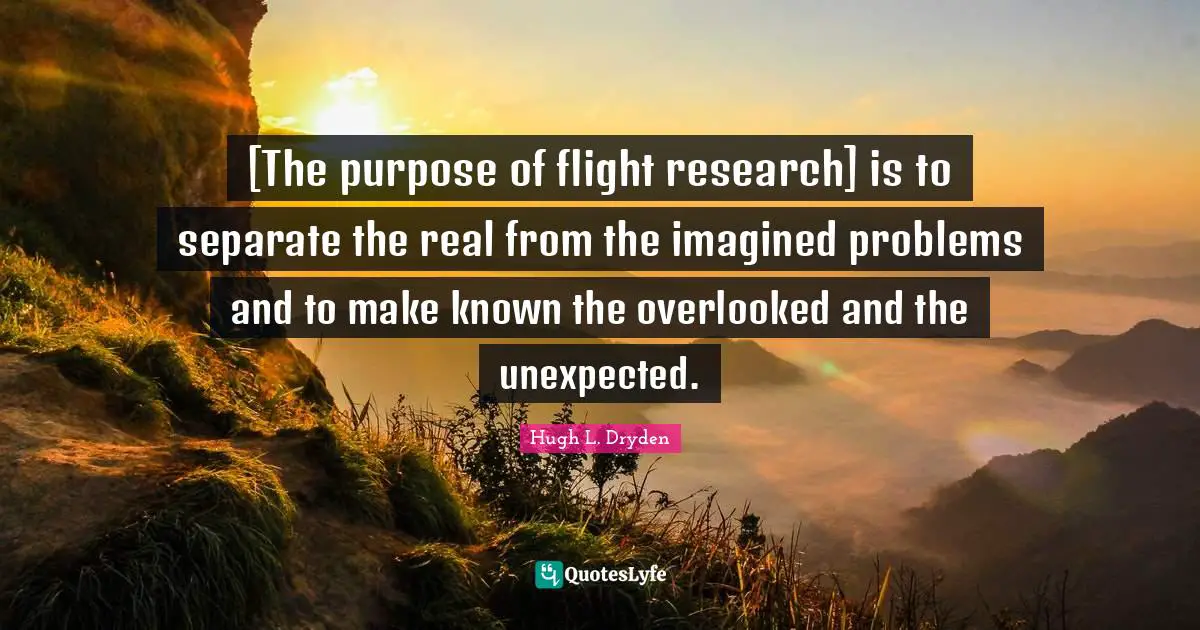 [The purpose of flight research] is to separate the real from the imagined problems and to make known the overlooked and the unexpected.
