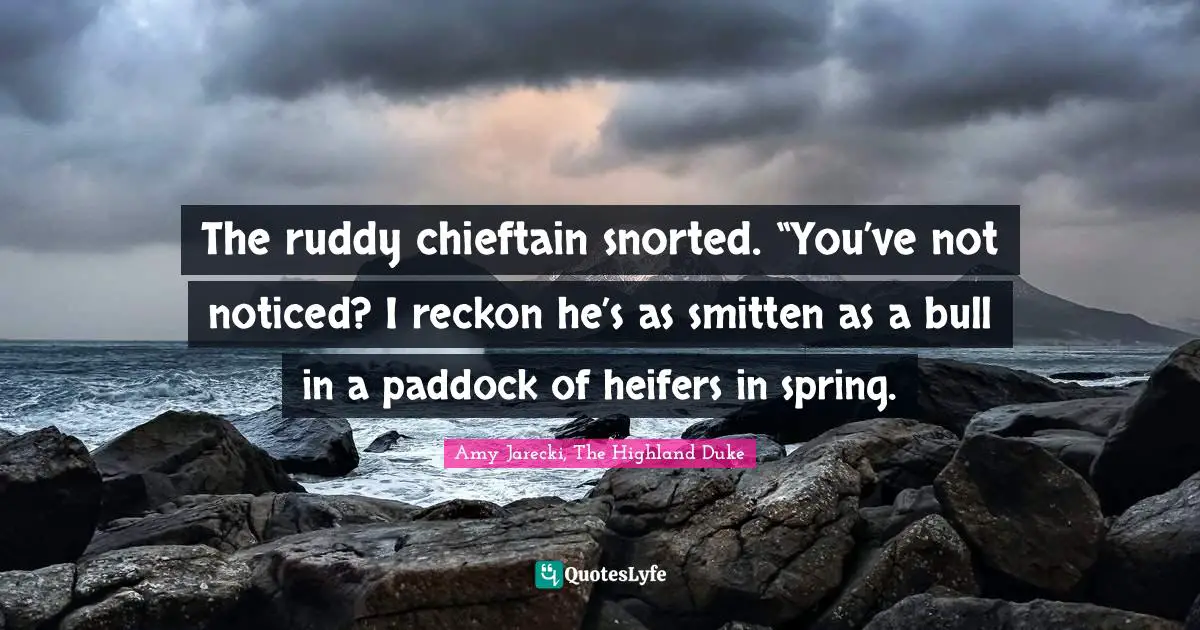 The ruddy chieftain snorted. “You’ve not noticed? I reckon he’s as smitten as a bull in a paddock of heifers in spring.