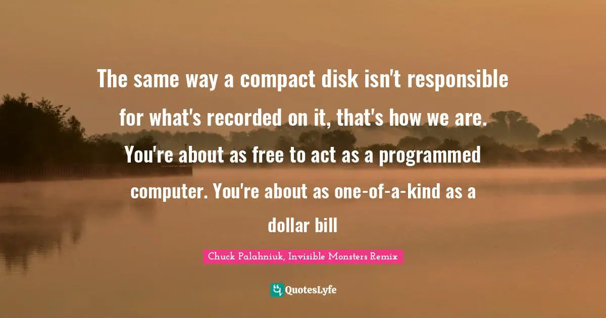 Chuck Palahniuk, Invisible Monsters Remix Quotes: The same way a compact disk isn't responsible for what's recorded on it, that's how we are. You're about as free to act as a programmed computer. You're about as one-of-a-kind as a dollar bill