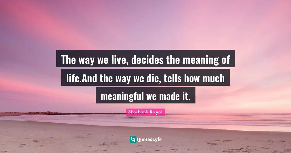 The way we live, decides the meaning of life.And the way we die, tells how much meaningful we made it.