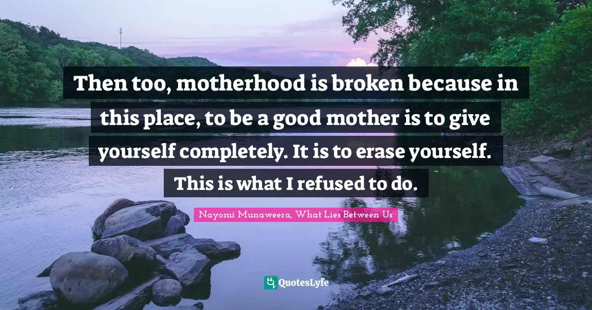 Then too, motherhood is broken because in this place, to be a good mother is to give yourself completely. It is to erase yourself. This is what I refused to do.