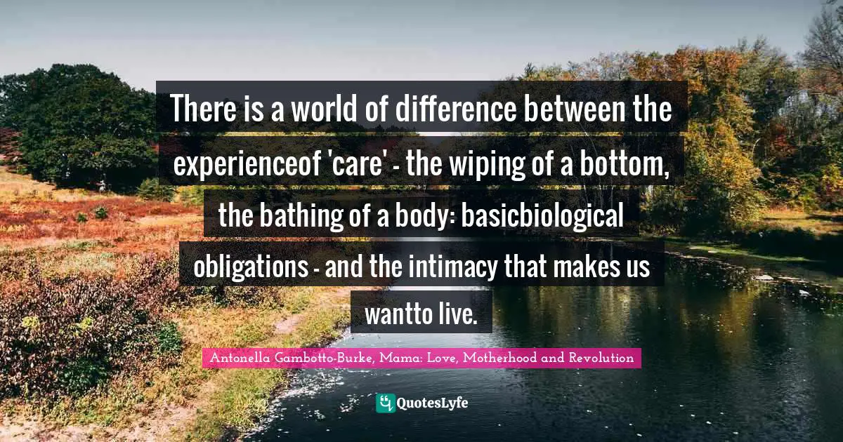 Maternal Instinct Quotes: "There is a world of difference between the experienceof 'care' – the wiping of a bottom, the bathing of a body: basicbiological obligations – and the intimacy that makes us wantto live."