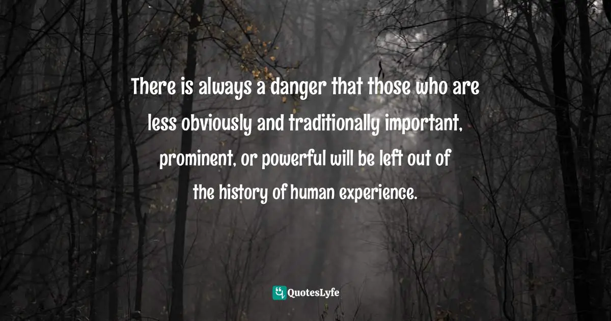 There is always a danger that those who are less obviously and traditionally important, prominent, or powerful will be left out of the history of human experience.