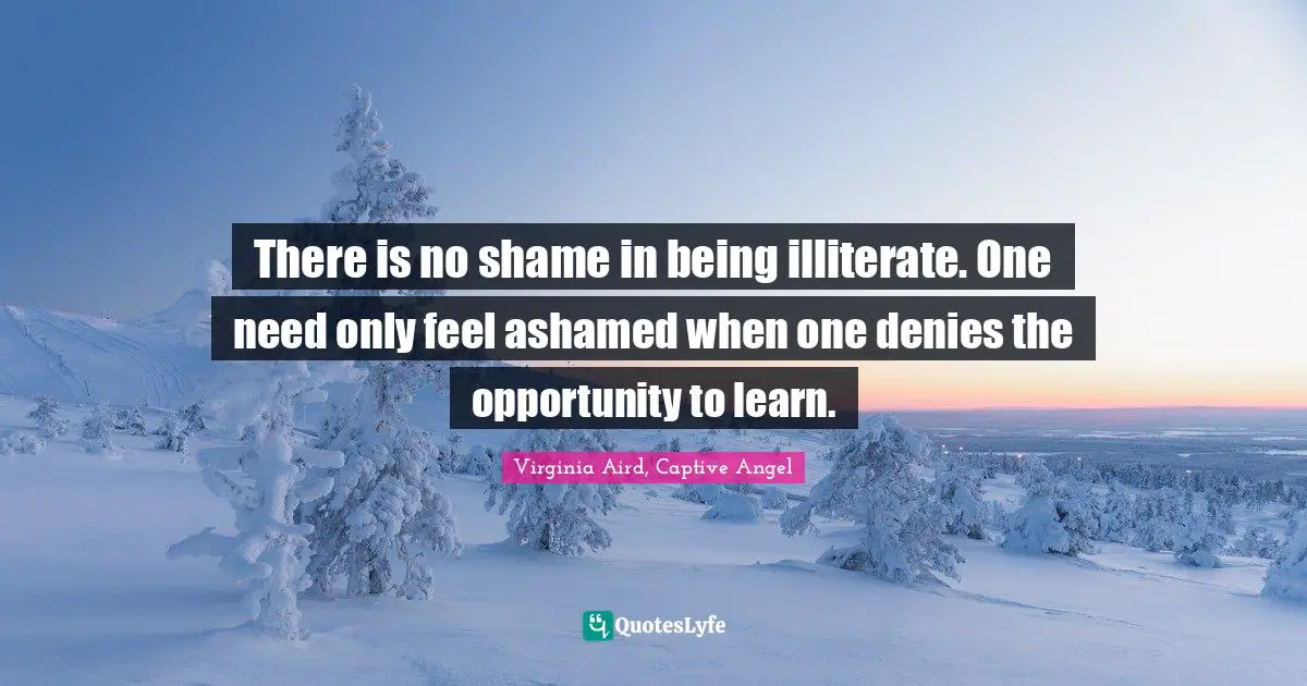 There is no shame in being illiterate. One need only feel ashamed when one denies the opportunity to learn.