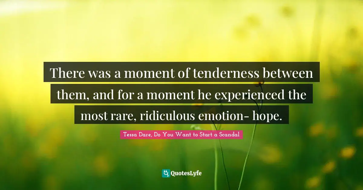 There was a moment of tenderness between them, and for a moment he experienced the most rare, ridiculous emotion- hope.