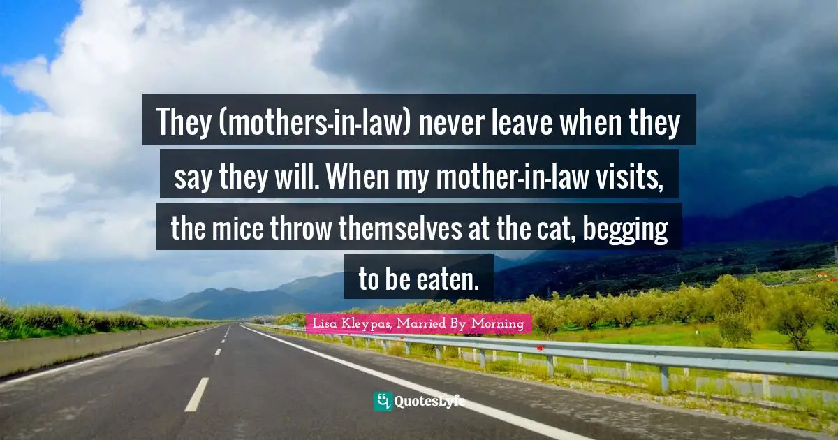 They (mothers-in-law) never leave when they say they will. When my mother-in-law visits, the mice throw themselves at the cat, begging to be eaten.