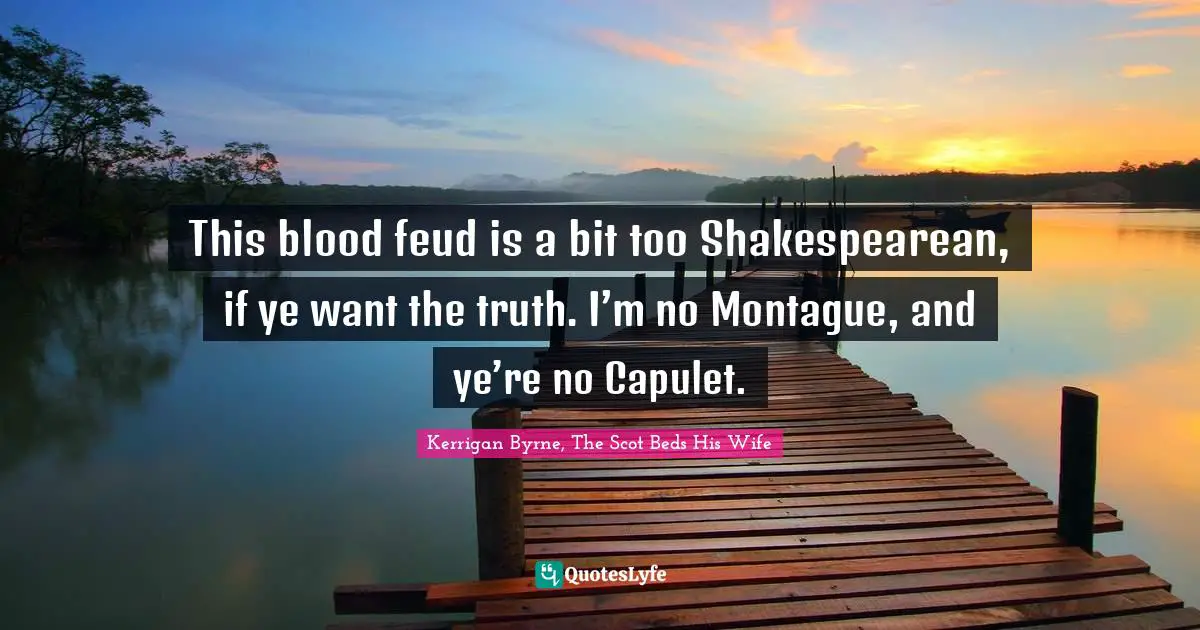 This blood feud is a bit too Shakespearean, if ye want the truth. I’m no Montague, and ye’re no Capulet.