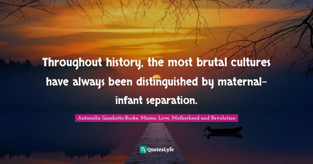 Antonella Gambotto-Burke, Mama: Love, Motherhood And Revolution Quotes: "Throughout history, the most brutal cultures have always been distinguished by maternal-infant separation."
