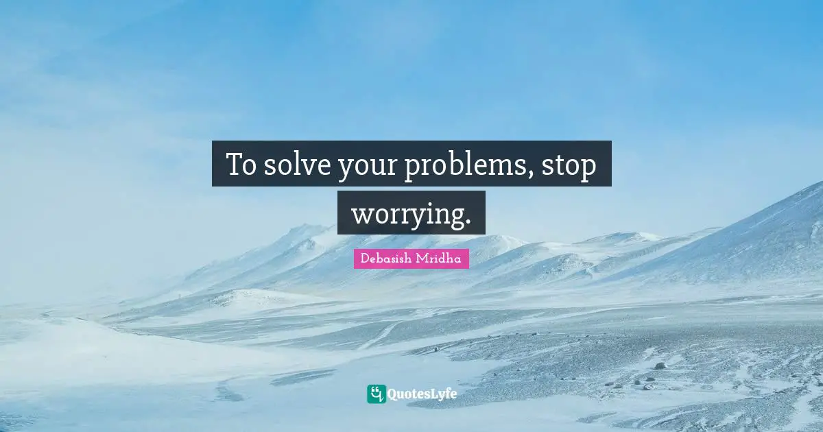 To solve your problems, stop worrying.