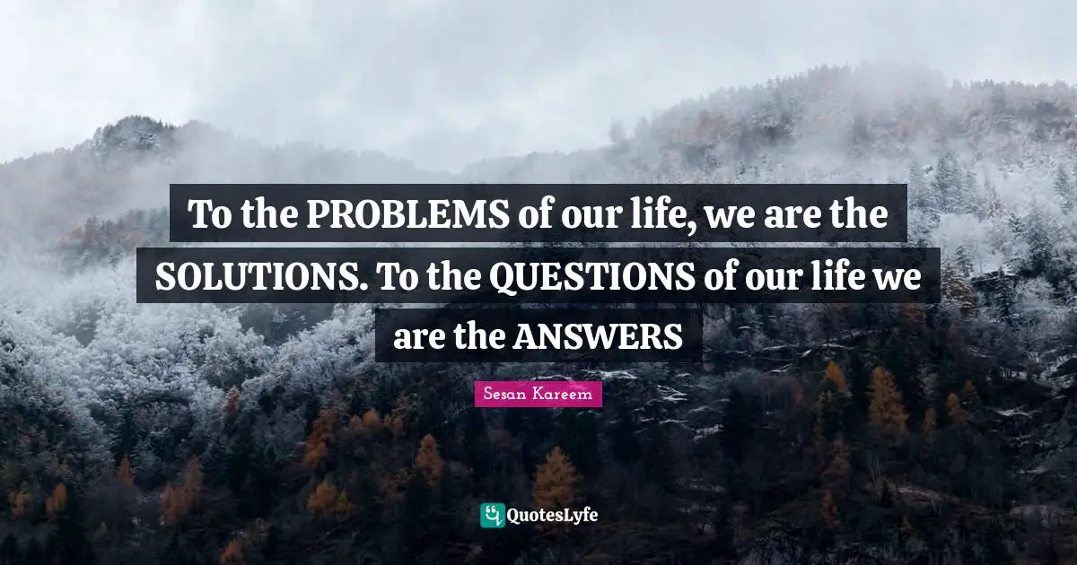 To the PROBLEMS of our life, we are the SOLUTIONS. To the QUESTIONS of our life we are the ANSWERS