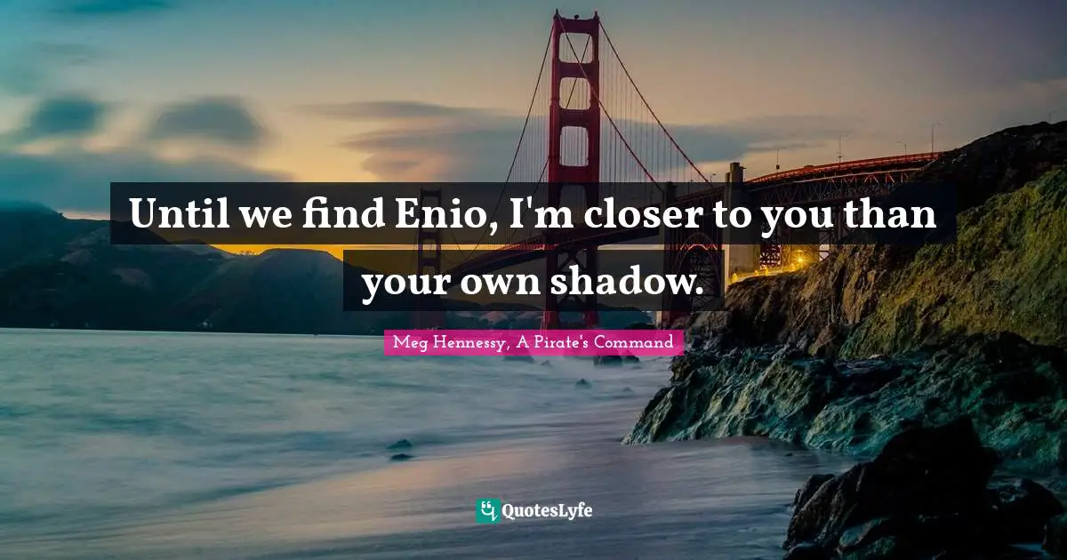 Until we find Enio, I'm closer to you than your own shadow.