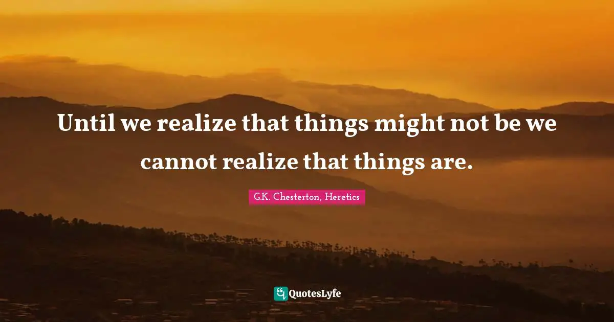 Until we realize that things might not be we cannot realize that things are.