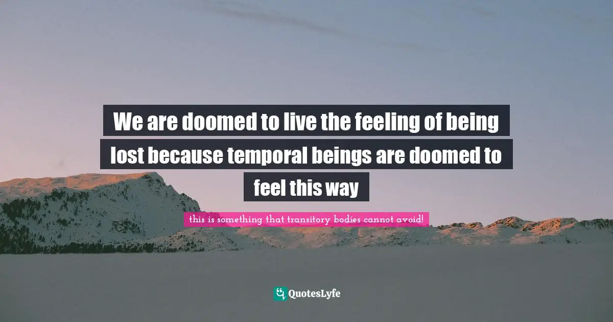 We are doomed to live the feeling of being lost because temporal beings are doomed to feel this way