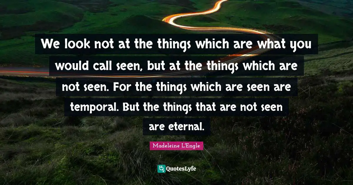 We look not at the things which are what you would call seen, but at the things which are not seen. For the things which are seen are temporal. But the things that are not seen are eternal.