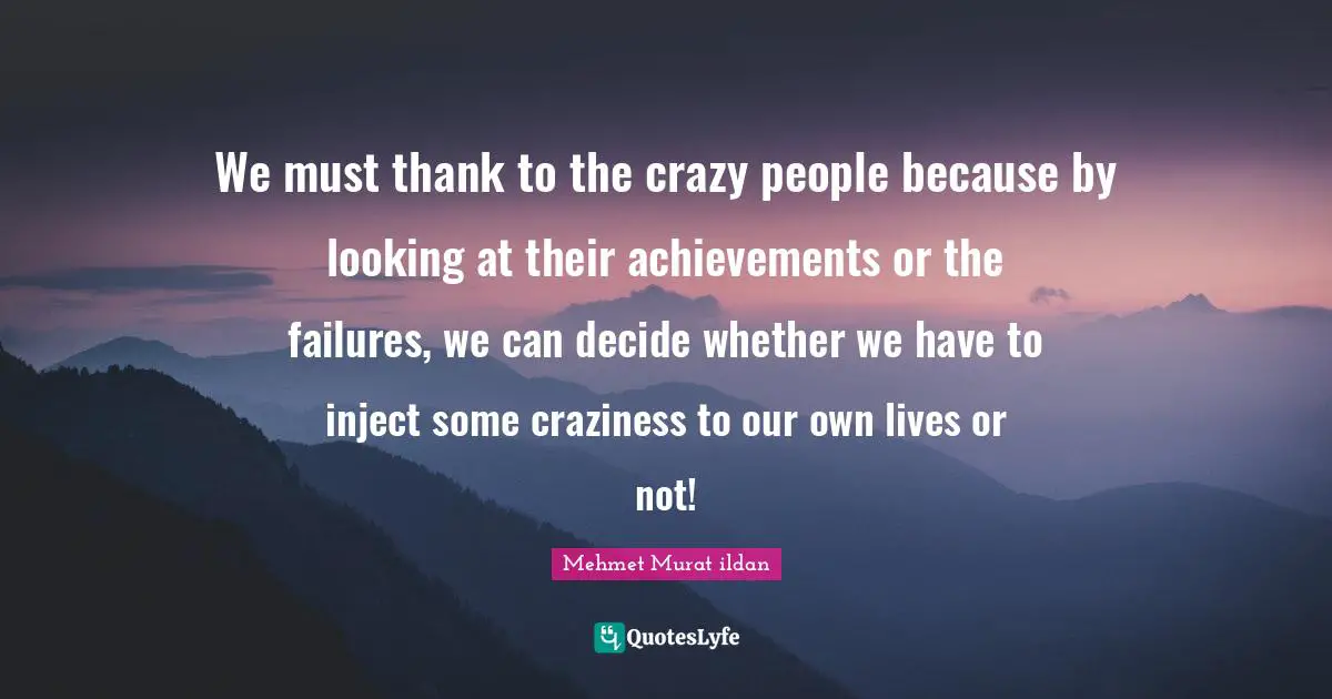 We must thank to the crazy people because by looking at their achievements or the failures, we can decide whether we have to inject some craziness to our own lives or not!