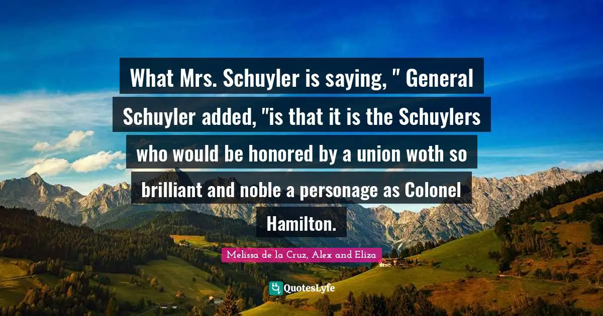 What Mrs. Schuyler is saying, " General Schuyler added, "is that it is the Schuylers who would be honored by a union woth so brilliant and noble a personage as Colonel Hamilton.