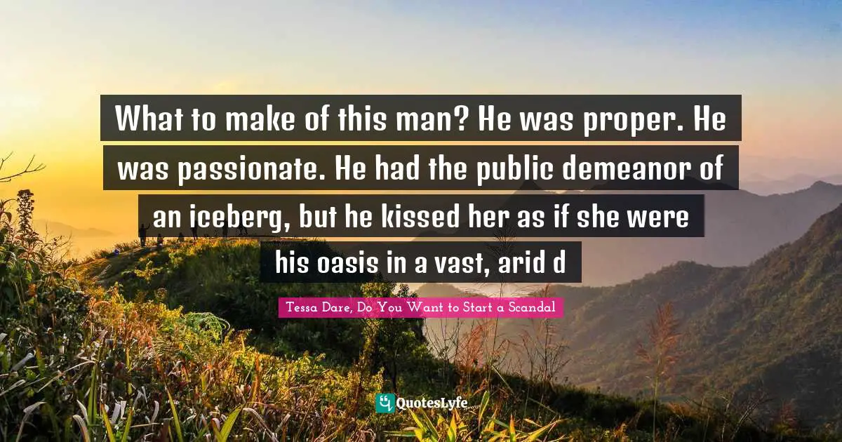 What to make of this man? He was proper. He was passionate. He had the public demeanor of an iceberg, but he kissed her as if she were his oasis in a vast, arid d