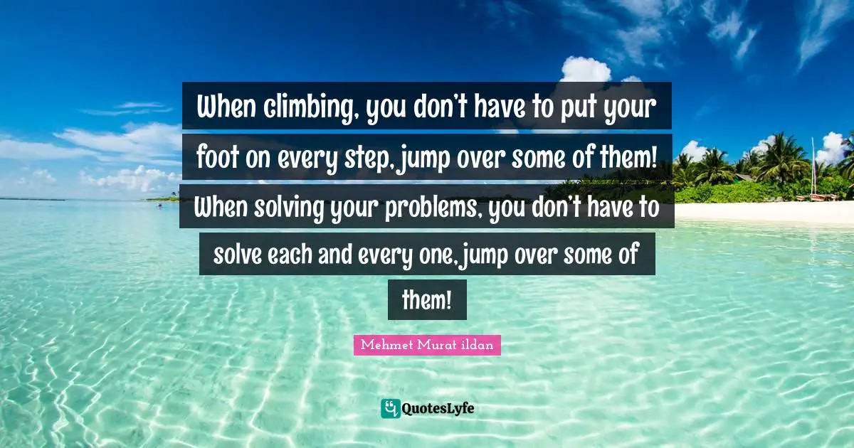 When climbing, you don’t have to put your foot on every step, jump over some of them! When solving your problems, you don’t have to solve each and every one, jump over some of them!
