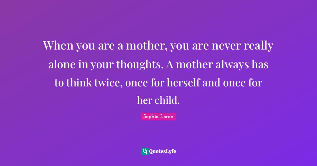 Sophia Loren Quotes: "When you are a mother, you are never really alone in your thoughts. A mother always has to think twice, once for herself and once for her child."