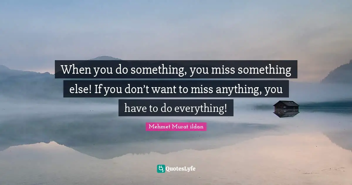 When you do something, you miss something else! If you don’t want to miss anything, you have to do everything!