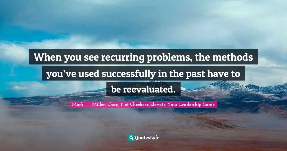 Mark      Miller, Chess, Not Checkers: Elevate Your Leadership Game Quotes: "When you see recurring problems, the methods you’ve used successfully in the past have to be reevaluated."