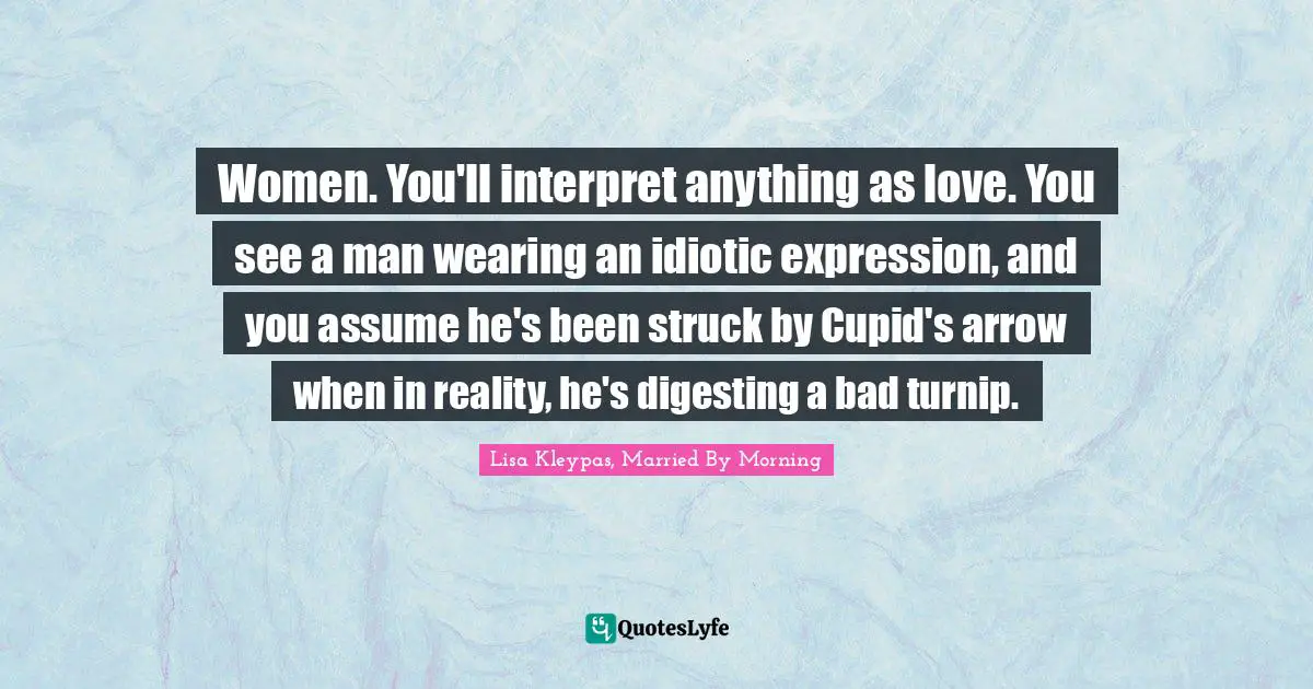 Women. You'll interpret anything as love. You see a man wearing an idiotic expression, and you assume he's been struck by Cupid's arrow when in reality, he's digesting a bad turnip.